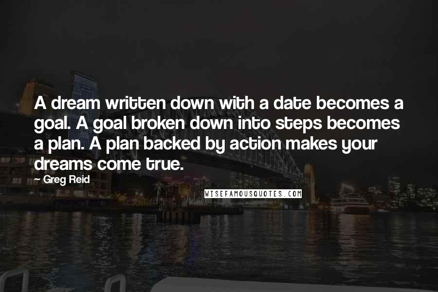 Greg Reid Quotes: A dream written down with a date becomes a goal. A goal broken down into steps becomes a plan. A plan backed by action makes your dreams come true.