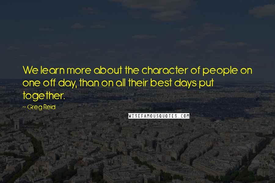 Greg Reid Quotes: We learn more about the character of people on one off day, than on all their best days put together.