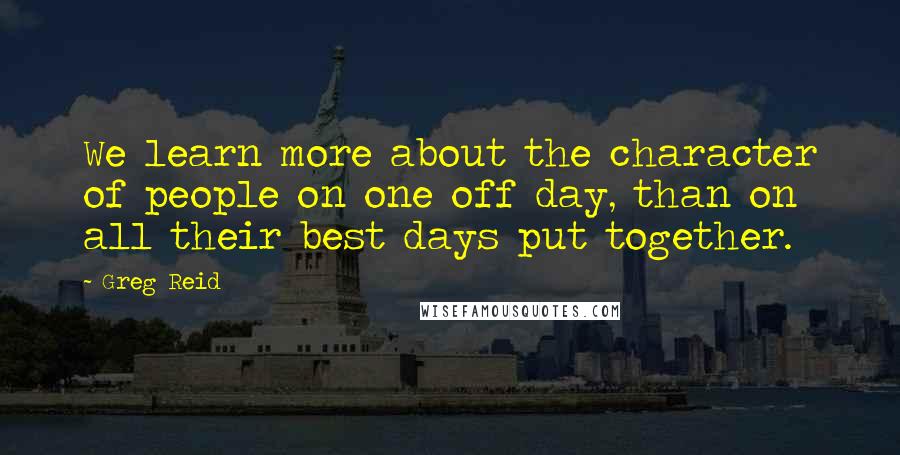 Greg Reid Quotes: We learn more about the character of people on one off day, than on all their best days put together.