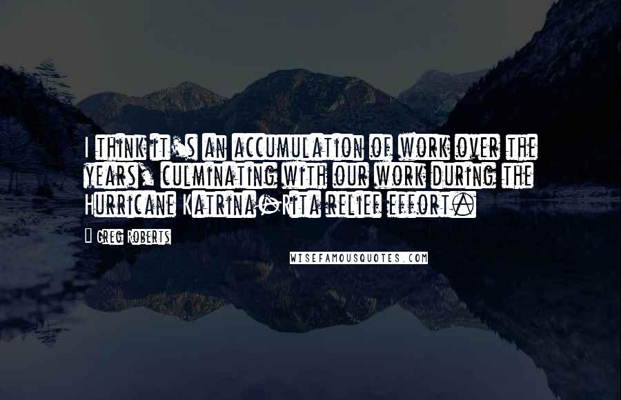 Greg Roberts Quotes: I think it's an accumulation of work over the years, culminating with our work during the Hurricane Katrina-Rita relief effort.
