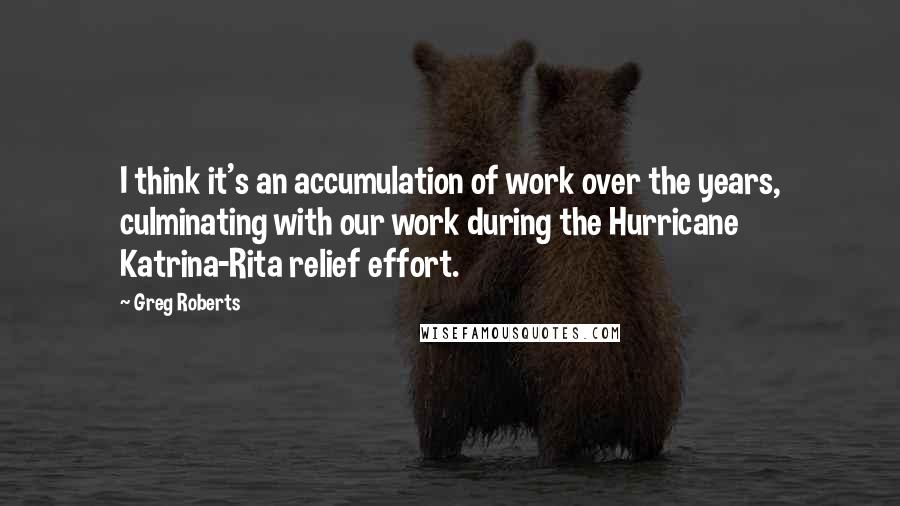 Greg Roberts Quotes: I think it's an accumulation of work over the years, culminating with our work during the Hurricane Katrina-Rita relief effort.