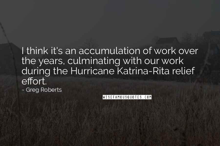 Greg Roberts Quotes: I think it's an accumulation of work over the years, culminating with our work during the Hurricane Katrina-Rita relief effort.