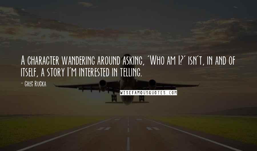 Greg Rucka Quotes: A character wandering around asking, 'Who am I?' isn't, in and of itself, a story I'm interested in telling.