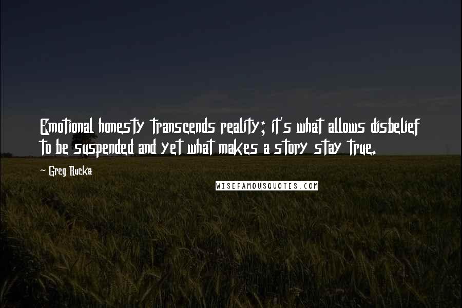 Greg Rucka Quotes: Emotional honesty transcends reality; it's what allows disbelief to be suspended and yet what makes a story stay true.