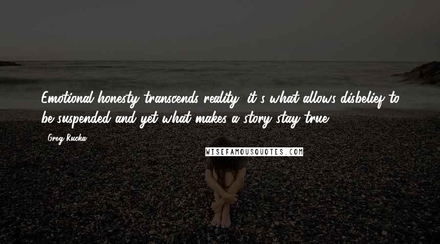 Greg Rucka Quotes: Emotional honesty transcends reality; it's what allows disbelief to be suspended and yet what makes a story stay true.