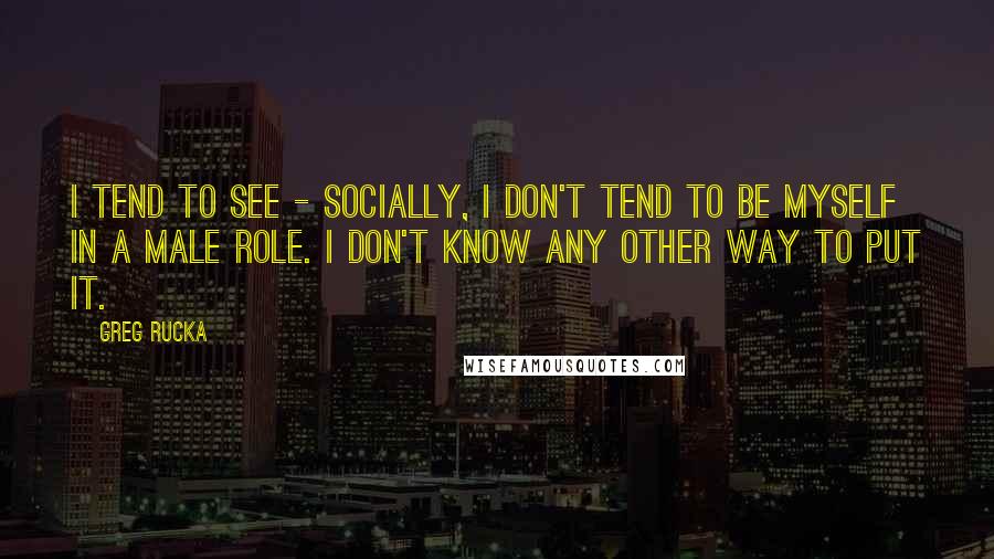 Greg Rucka Quotes: I tend to see - socially, I don't tend to be myself in a male role. I don't know any other way to put it.