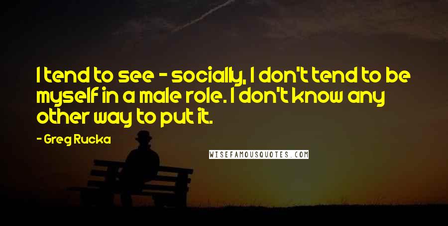 Greg Rucka Quotes: I tend to see - socially, I don't tend to be myself in a male role. I don't know any other way to put it.