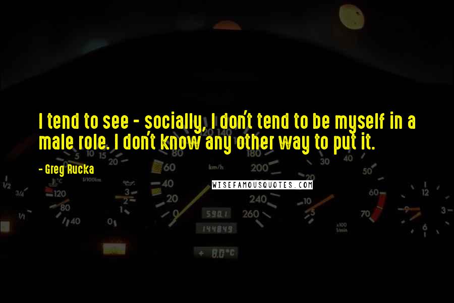 Greg Rucka Quotes: I tend to see - socially, I don't tend to be myself in a male role. I don't know any other way to put it.