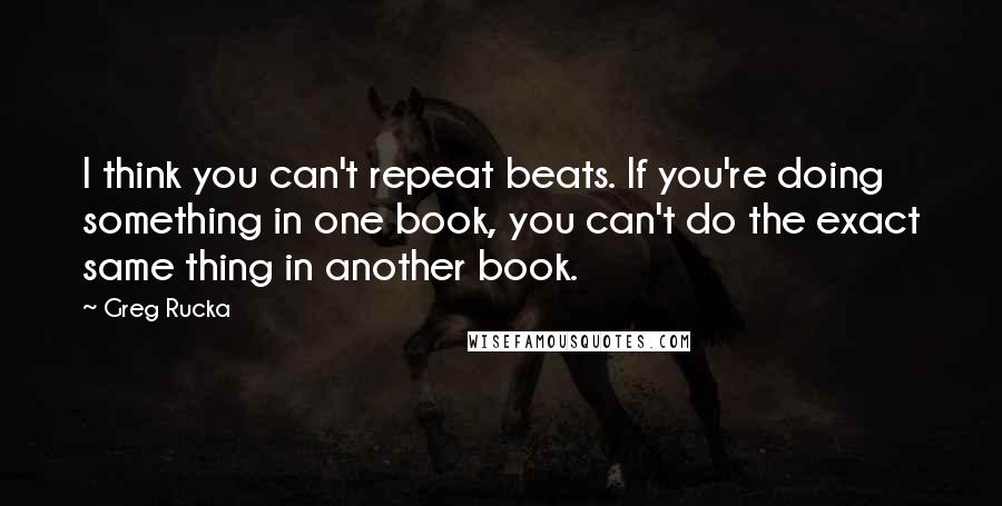 Greg Rucka Quotes: I think you can't repeat beats. If you're doing something in one book, you can't do the exact same thing in another book.