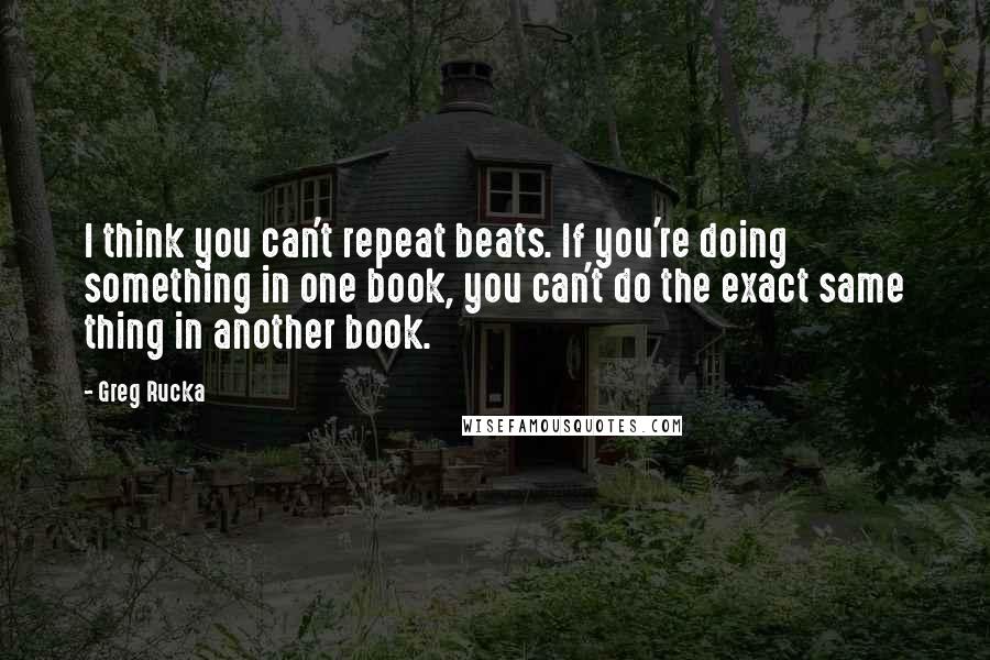 Greg Rucka Quotes: I think you can't repeat beats. If you're doing something in one book, you can't do the exact same thing in another book.