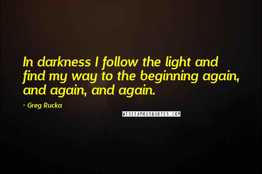 Greg Rucka Quotes: In darkness I follow the light and find my way to the beginning again, and again, and again.