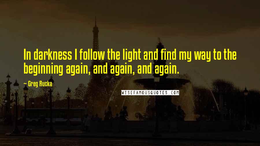 Greg Rucka Quotes: In darkness I follow the light and find my way to the beginning again, and again, and again.