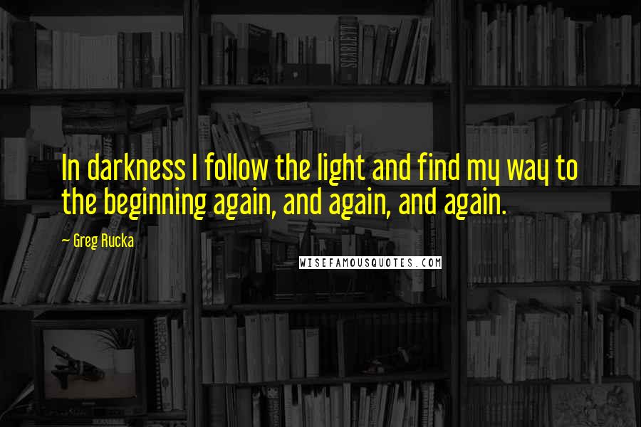 Greg Rucka Quotes: In darkness I follow the light and find my way to the beginning again, and again, and again.