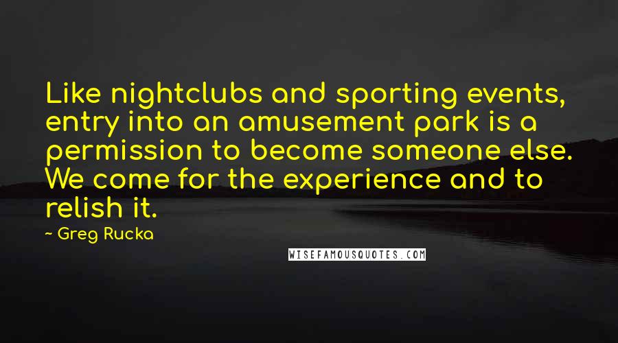 Greg Rucka Quotes: Like nightclubs and sporting events, entry into an amusement park is a permission to become someone else. We come for the experience and to relish it.