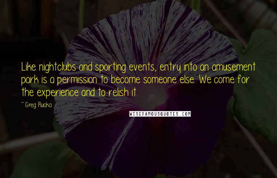 Greg Rucka Quotes: Like nightclubs and sporting events, entry into an amusement park is a permission to become someone else. We come for the experience and to relish it.