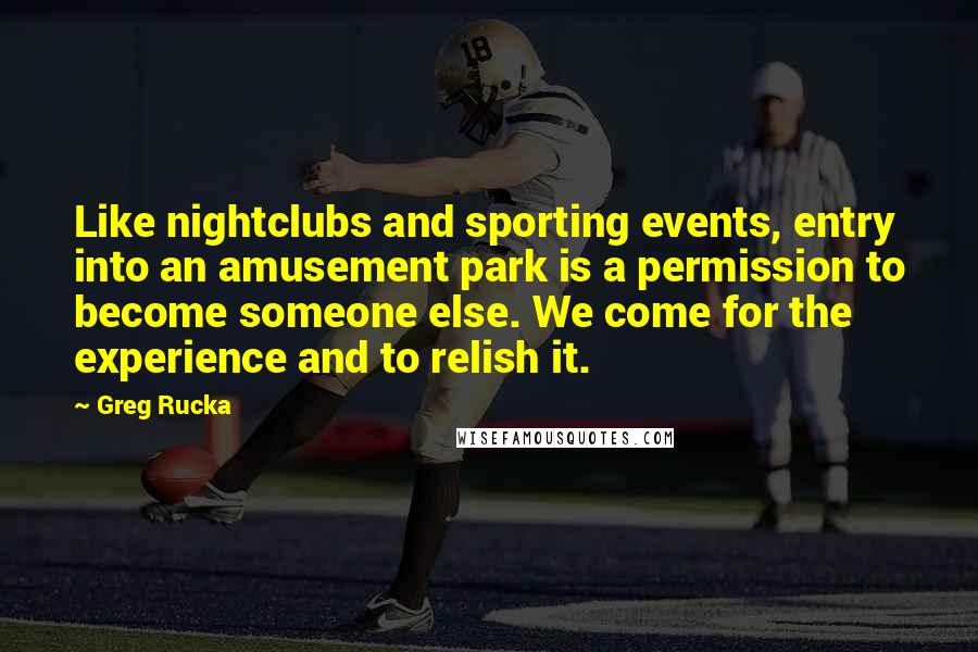 Greg Rucka Quotes: Like nightclubs and sporting events, entry into an amusement park is a permission to become someone else. We come for the experience and to relish it.