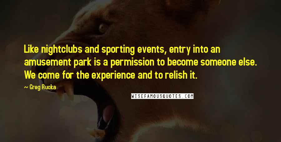 Greg Rucka Quotes: Like nightclubs and sporting events, entry into an amusement park is a permission to become someone else. We come for the experience and to relish it.