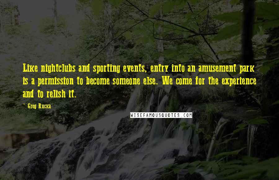 Greg Rucka Quotes: Like nightclubs and sporting events, entry into an amusement park is a permission to become someone else. We come for the experience and to relish it.