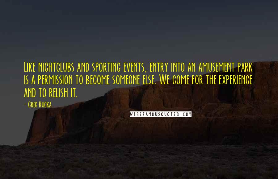 Greg Rucka Quotes: Like nightclubs and sporting events, entry into an amusement park is a permission to become someone else. We come for the experience and to relish it.