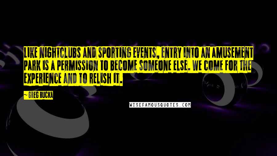 Greg Rucka Quotes: Like nightclubs and sporting events, entry into an amusement park is a permission to become someone else. We come for the experience and to relish it.