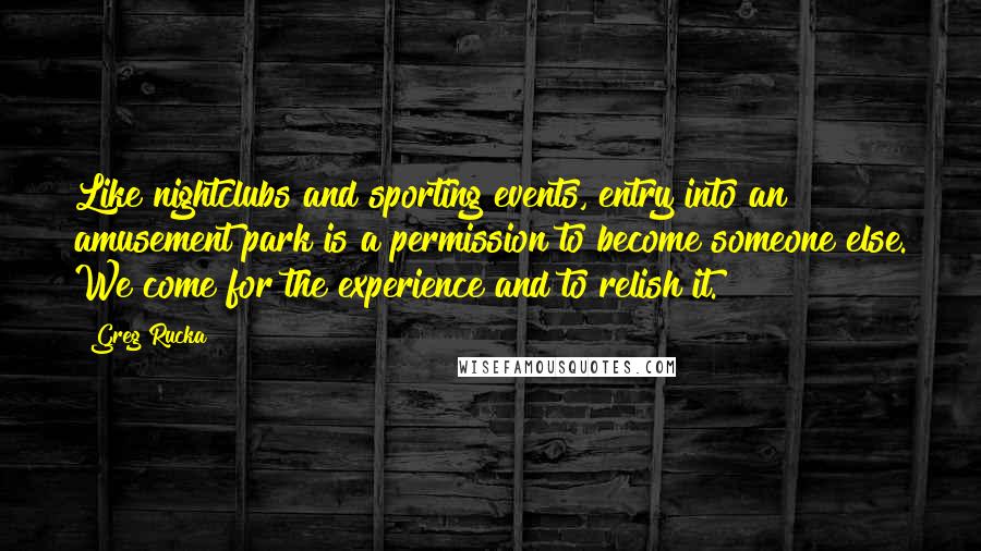 Greg Rucka Quotes: Like nightclubs and sporting events, entry into an amusement park is a permission to become someone else. We come for the experience and to relish it.