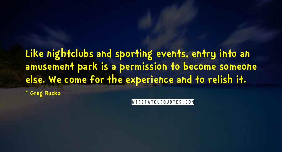 Greg Rucka Quotes: Like nightclubs and sporting events, entry into an amusement park is a permission to become someone else. We come for the experience and to relish it.