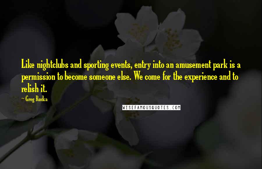 Greg Rucka Quotes: Like nightclubs and sporting events, entry into an amusement park is a permission to become someone else. We come for the experience and to relish it.