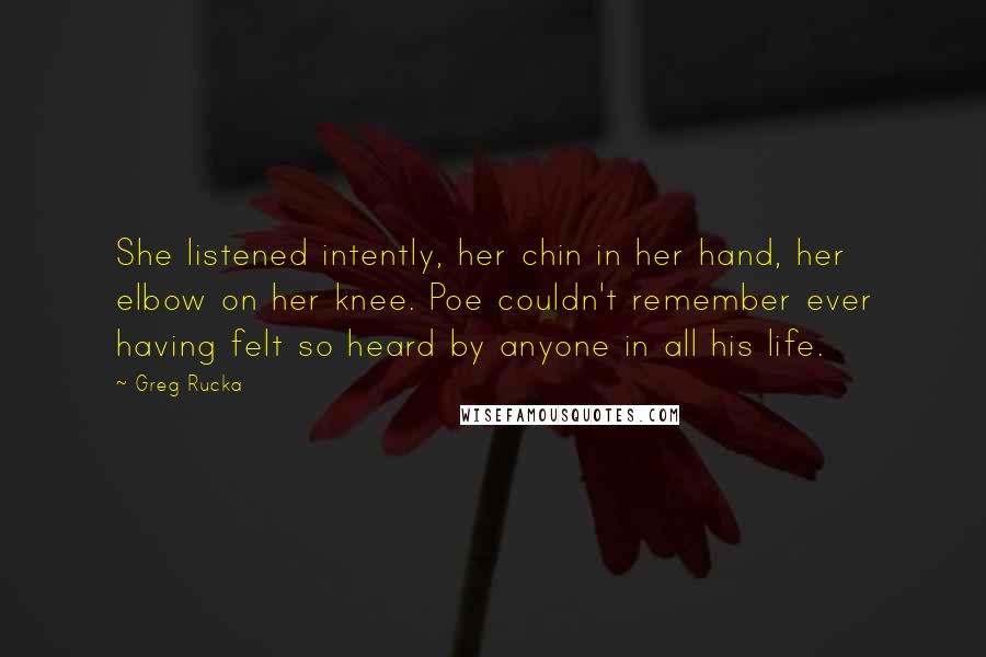 Greg Rucka Quotes: She listened intently, her chin in her hand, her elbow on her knee. Poe couldn't remember ever having felt so heard by anyone in all his life.