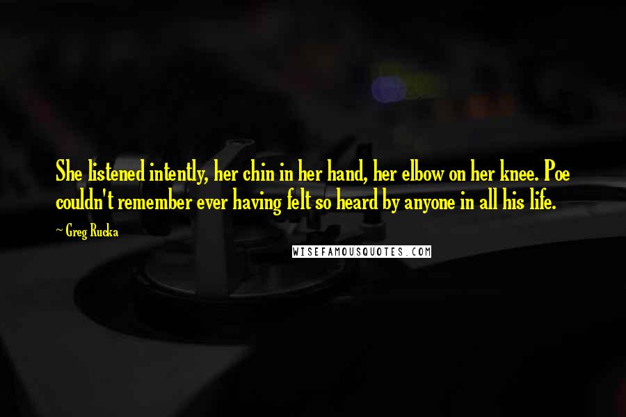 Greg Rucka Quotes: She listened intently, her chin in her hand, her elbow on her knee. Poe couldn't remember ever having felt so heard by anyone in all his life.