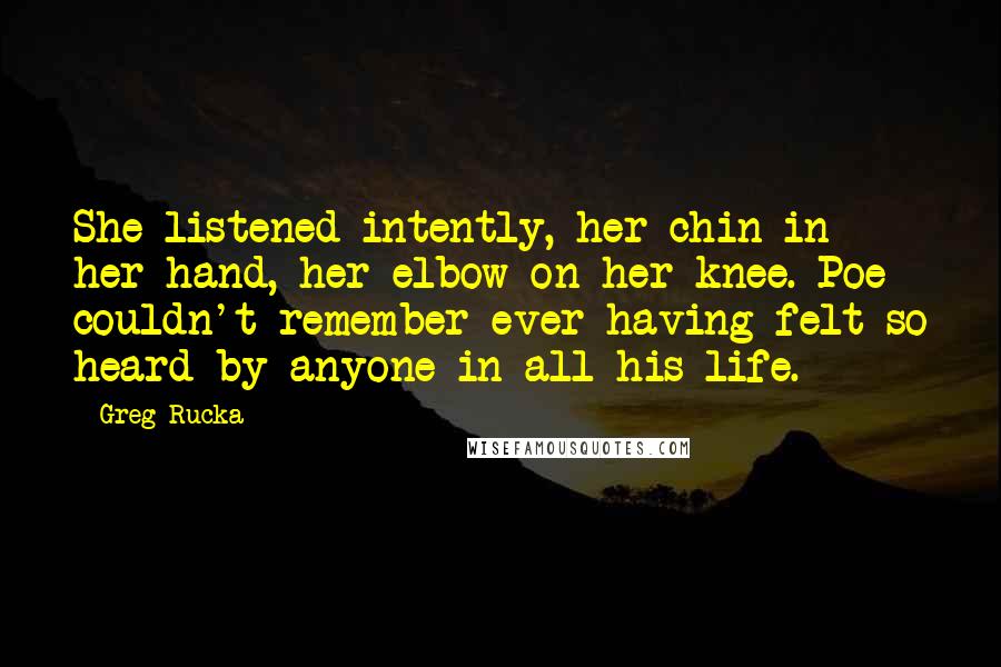 Greg Rucka Quotes: She listened intently, her chin in her hand, her elbow on her knee. Poe couldn't remember ever having felt so heard by anyone in all his life.