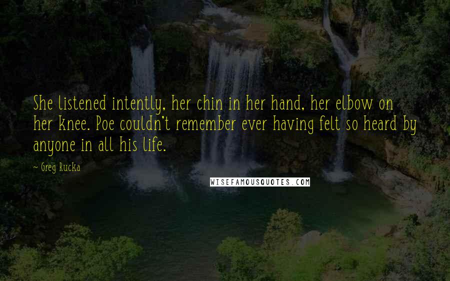 Greg Rucka Quotes: She listened intently, her chin in her hand, her elbow on her knee. Poe couldn't remember ever having felt so heard by anyone in all his life.