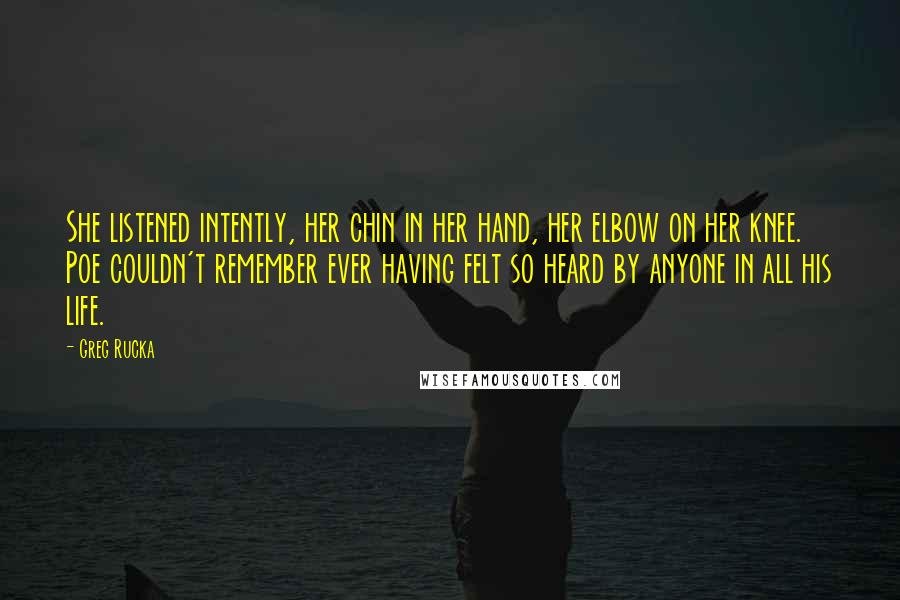 Greg Rucka Quotes: She listened intently, her chin in her hand, her elbow on her knee. Poe couldn't remember ever having felt so heard by anyone in all his life.