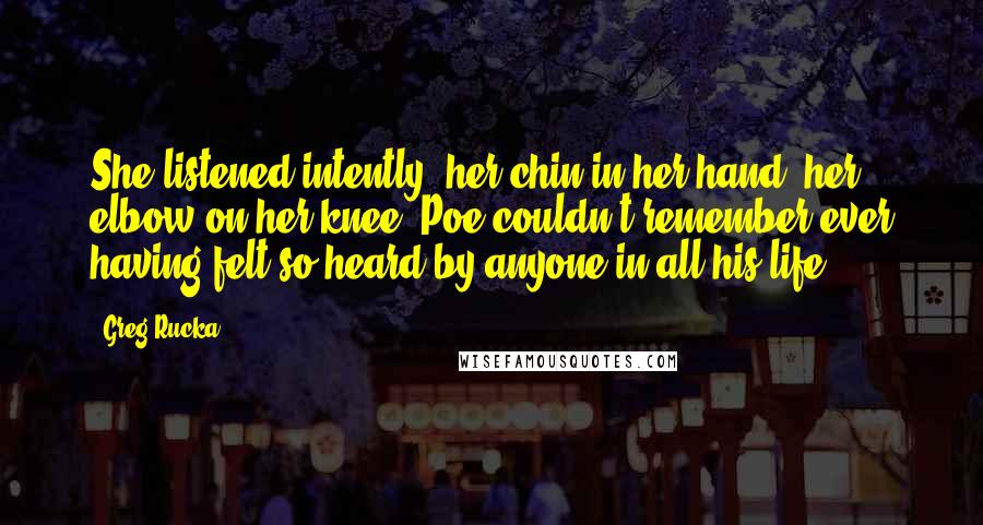 Greg Rucka Quotes: She listened intently, her chin in her hand, her elbow on her knee. Poe couldn't remember ever having felt so heard by anyone in all his life.