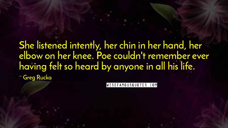 Greg Rucka Quotes: She listened intently, her chin in her hand, her elbow on her knee. Poe couldn't remember ever having felt so heard by anyone in all his life.