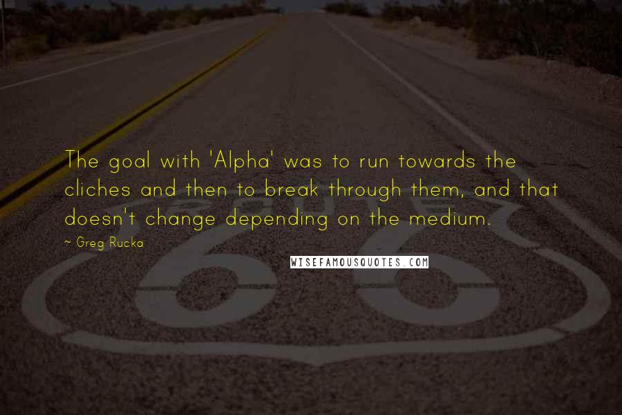 Greg Rucka Quotes: The goal with 'Alpha' was to run towards the cliches and then to break through them, and that doesn't change depending on the medium.