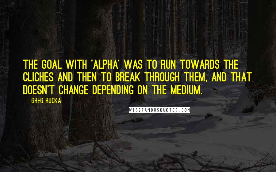 Greg Rucka Quotes: The goal with 'Alpha' was to run towards the cliches and then to break through them, and that doesn't change depending on the medium.