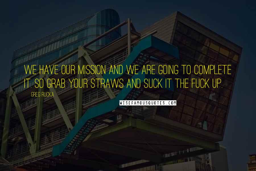 Greg Rucka Quotes: We have our mission and we are going to complete it. So grab your straws and suck it the fuck up.