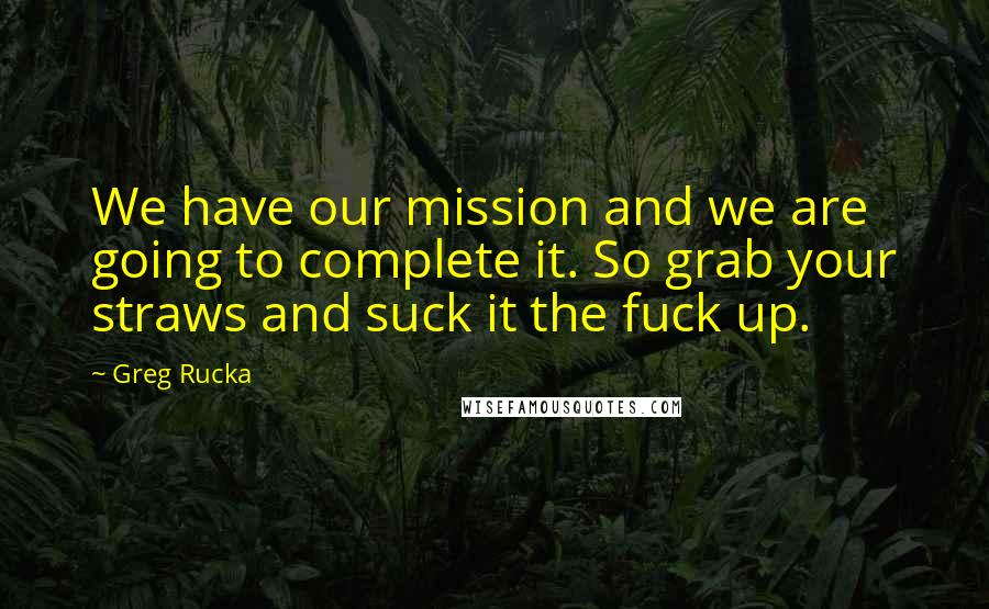 Greg Rucka Quotes: We have our mission and we are going to complete it. So grab your straws and suck it the fuck up.