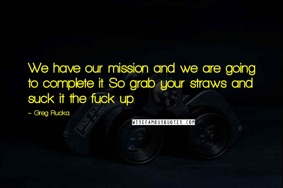 Greg Rucka Quotes: We have our mission and we are going to complete it. So grab your straws and suck it the fuck up.