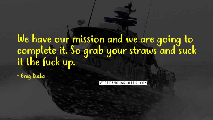 Greg Rucka Quotes: We have our mission and we are going to complete it. So grab your straws and suck it the fuck up.