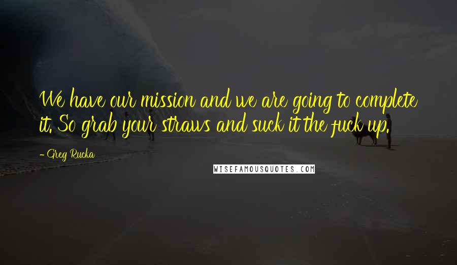 Greg Rucka Quotes: We have our mission and we are going to complete it. So grab your straws and suck it the fuck up.