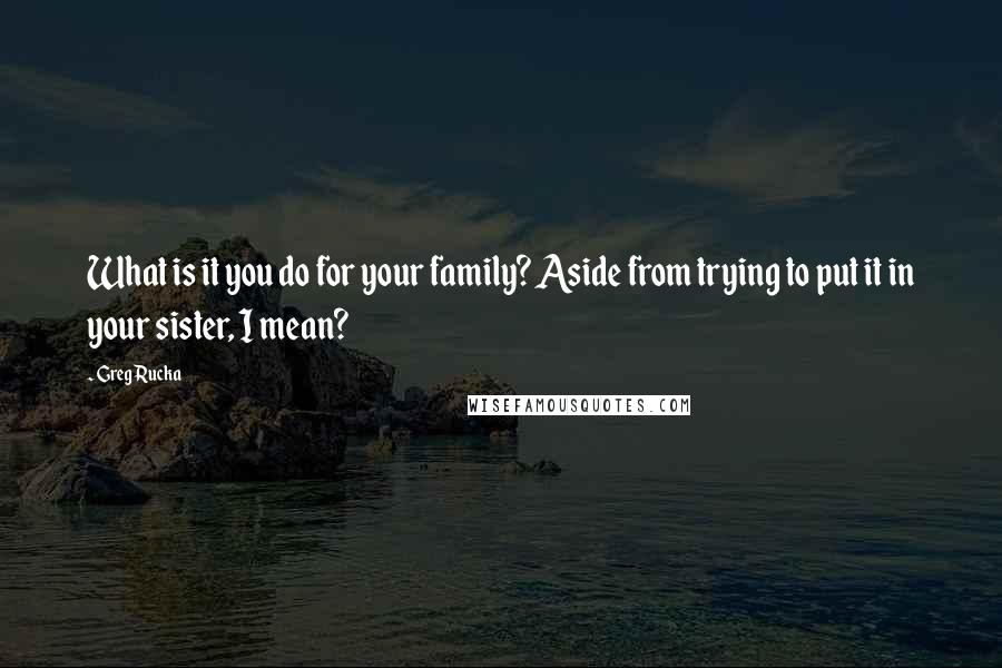 Greg Rucka Quotes: What is it you do for your family? Aside from trying to put it in your sister, I mean?
