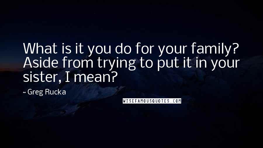Greg Rucka Quotes: What is it you do for your family? Aside from trying to put it in your sister, I mean?