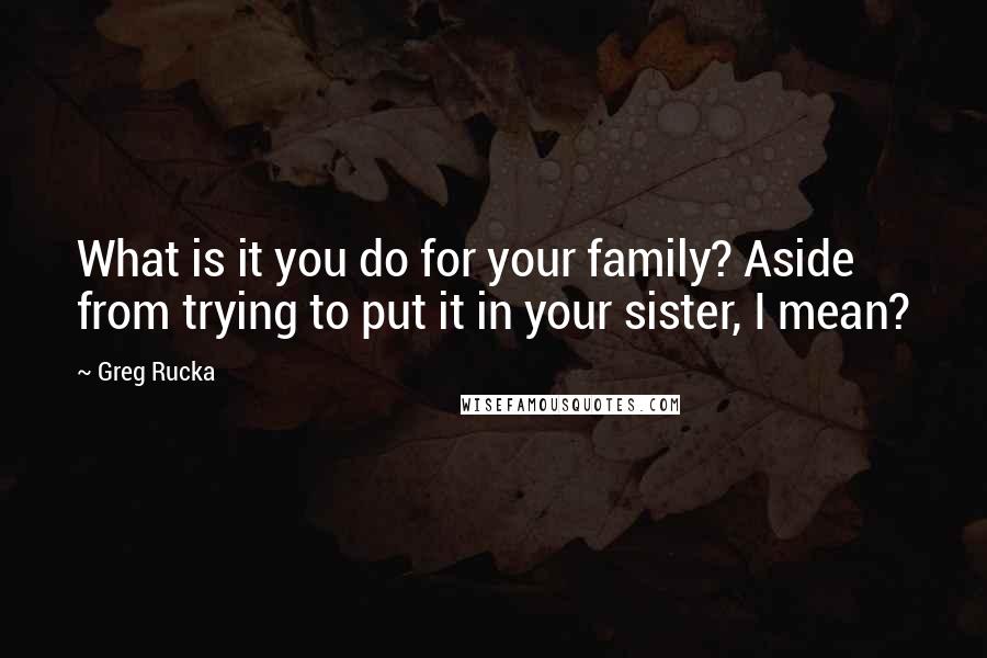 Greg Rucka Quotes: What is it you do for your family? Aside from trying to put it in your sister, I mean?