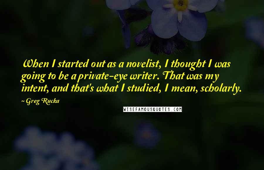 Greg Rucka Quotes: When I started out as a novelist, I thought I was going to be a private-eye writer. That was my intent, and that's what I studied, I mean, scholarly.