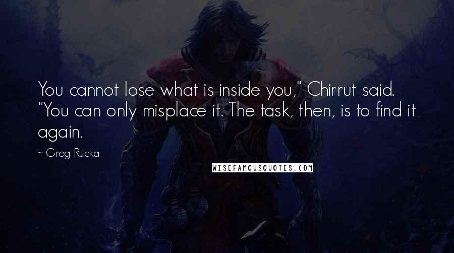 Greg Rucka Quotes: You cannot lose what is inside you," Chirrut said. "You can only misplace it. The task, then, is to find it again.