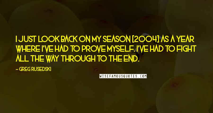 Greg Rusedski Quotes: I just look back on my season [2004] as a year where I've had to prove myself. I've had to fight all the way through to the end.