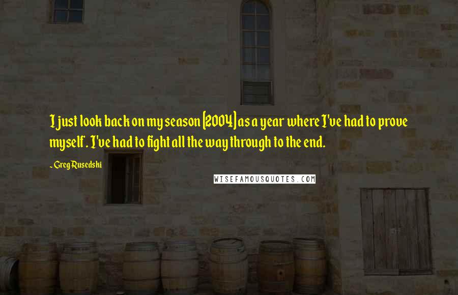 Greg Rusedski Quotes: I just look back on my season [2004] as a year where I've had to prove myself. I've had to fight all the way through to the end.