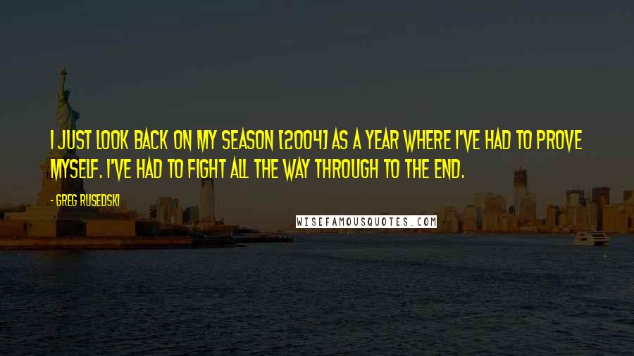 Greg Rusedski Quotes: I just look back on my season [2004] as a year where I've had to prove myself. I've had to fight all the way through to the end.