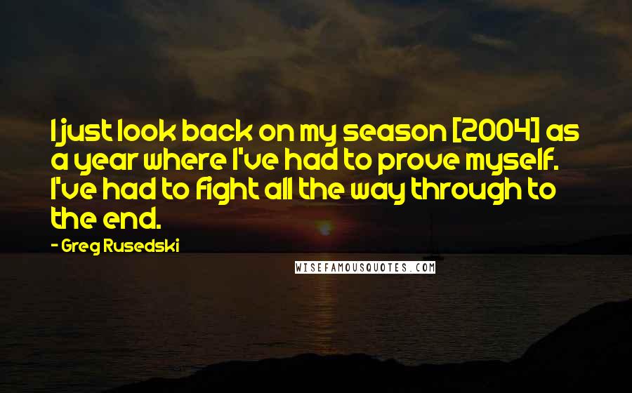 Greg Rusedski Quotes: I just look back on my season [2004] as a year where I've had to prove myself. I've had to fight all the way through to the end.